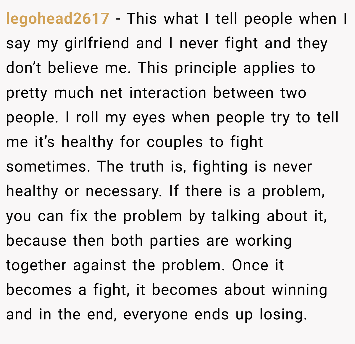 legohead2617 − This what I tell people when I say my girlfriend and I never fight and they don’t believe me. This principle applies to pretty much net interaction between two people. I roll my eyes when people try to tell me it’s healthy for couples to fight sometimes. The truth is, fighting is never healthy or necessary. If there is a problem, you can fix the problem by talking about it, because then both parties are working together against the problem. Once it becomes a fight, it becomes about winning and in the end, everyone ends up losing.