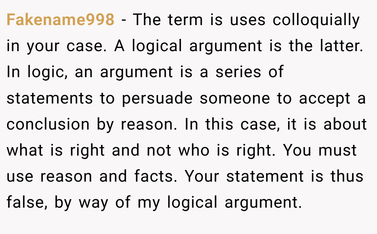 Fakename998 − The term is uses colloquially in your case. A logical argument is the latter. In logic, an argument is a series of statements to persuade someone to accept a conclusion by reason. In this case, it is about what is right and not who is right. You must use reason and facts. Your statement is thus false, by way of my logical argument.