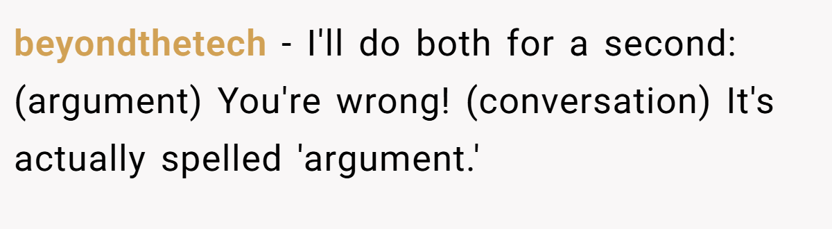 beyondthetech − I'll do both for a second: (argument) You're wrong! (conversation) It's actually spelled 'argument.'