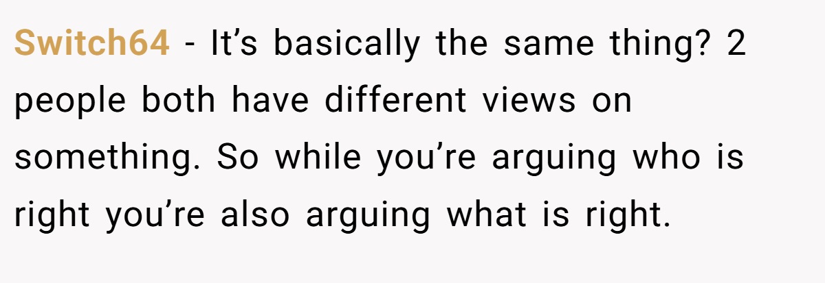 Switch64 − It’s basically the same thing? 2 people both have different views on something. So while you’re arguing who is right you’re also arguing what is right.