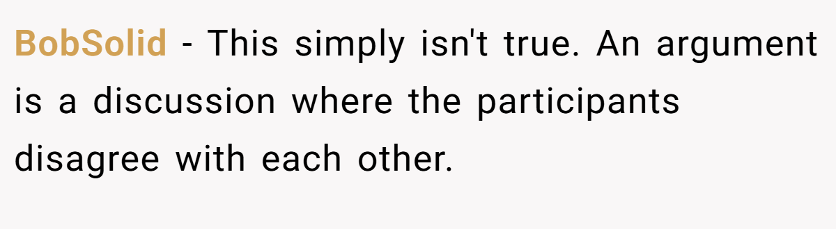 BobSolid − This simply isn't true. An argument is a discussion where the participants disagree with each other.