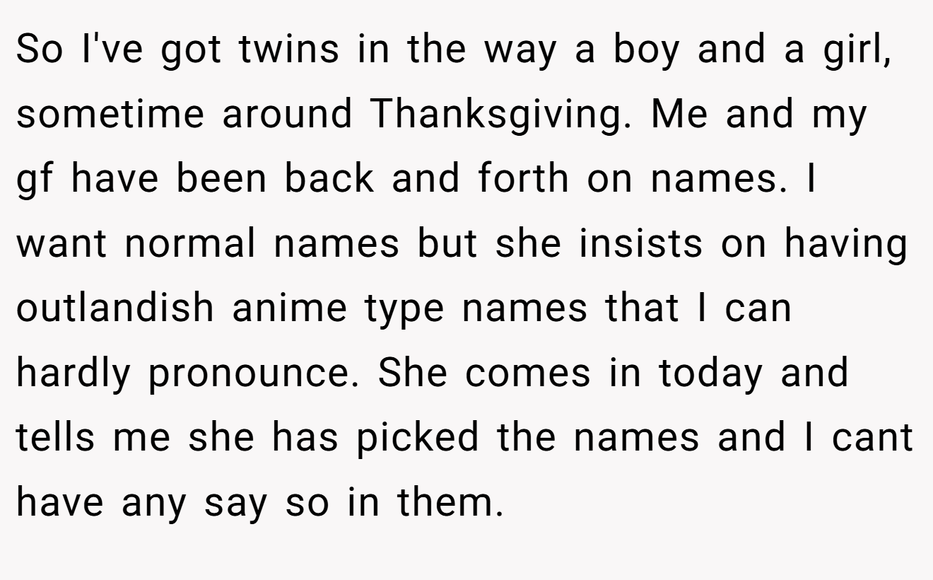So I've got twins in the way a boy and a girl, sometime around Thanksgiving. Me and my gf have been back and forth on names. I want normal names but she insists on having outlandish anime type names that I can hardly pronounce. She comes in today and tells me she has picked the names and I cant have any say so in them.
