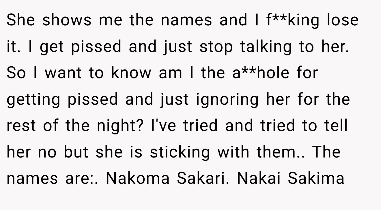 She shows me the names and I f**king lose it. I get pissed and just stop talking to her. So I want to know am I the a**hole for getting pissed and just ignoring her for the rest of the night? I've tried and tried to tell her no but she is sticking with them.. The names are:. Nakoma Sakari. Nakai Sakima