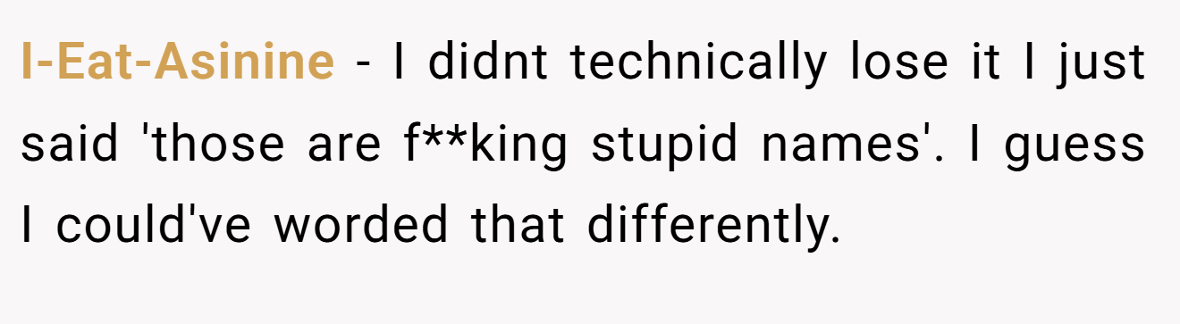 I-Eat-Asinine - I didnt technically lose it I just said 'those are f**king stupid names'. I guess I could've worded that differently.