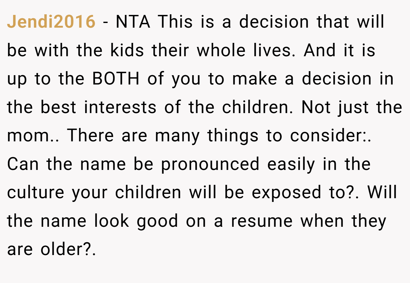 Jendi2016 - NTA This is a decision that will be with the kids their whole lives. And it is up to the BOTH of you to make a decision in the best interests of the children. Not just the mom.. There are many things to consider:. Can the name be pronounced easily in the culture your children will be exposed to?. Will the name look good on a resume when they are older?.