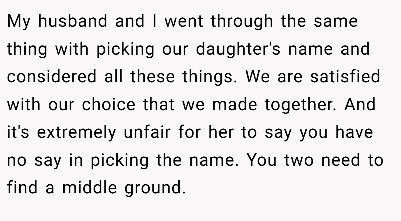 My husband and I went through the same thing with picking our daughter's name and considered all these things. We are satisfied with our choice that we made together. And it's extremely unfair for her to say you have no say in picking the name. You two need to find a middle ground.
