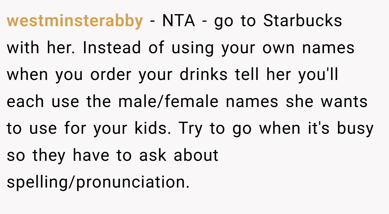 westminsterabby - NTA - go to Starbucks with her. Instead of using your own names when you order your drinks tell her you'll each use the male/female names she wants to use for your kids. Try to go when it's busy so they have to ask about spelling/pronunciation.