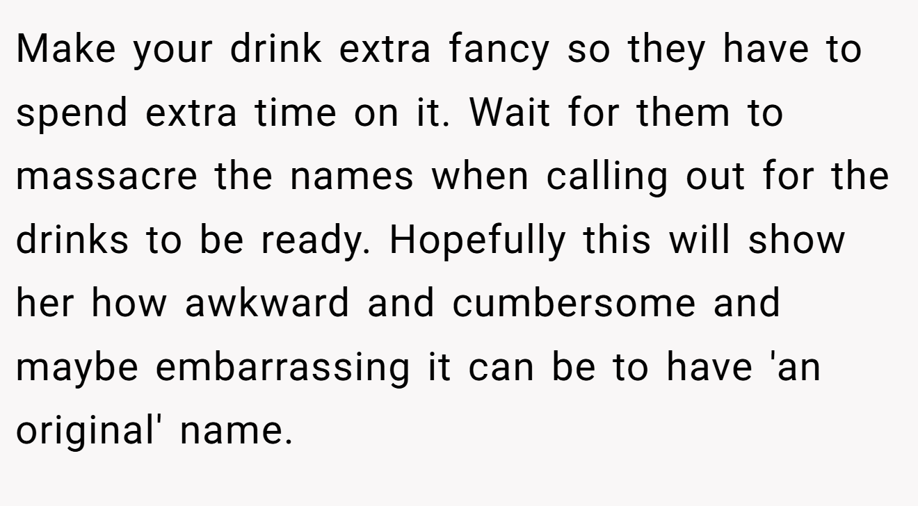 Make your drink extra fancy so they have to spend extra time on it. Wait for them to massacre the names when calling out for the drinks to be ready. Hopefully this will show her how awkward and cumbersome and maybe embarrassing it can be to have 'an original' name.
