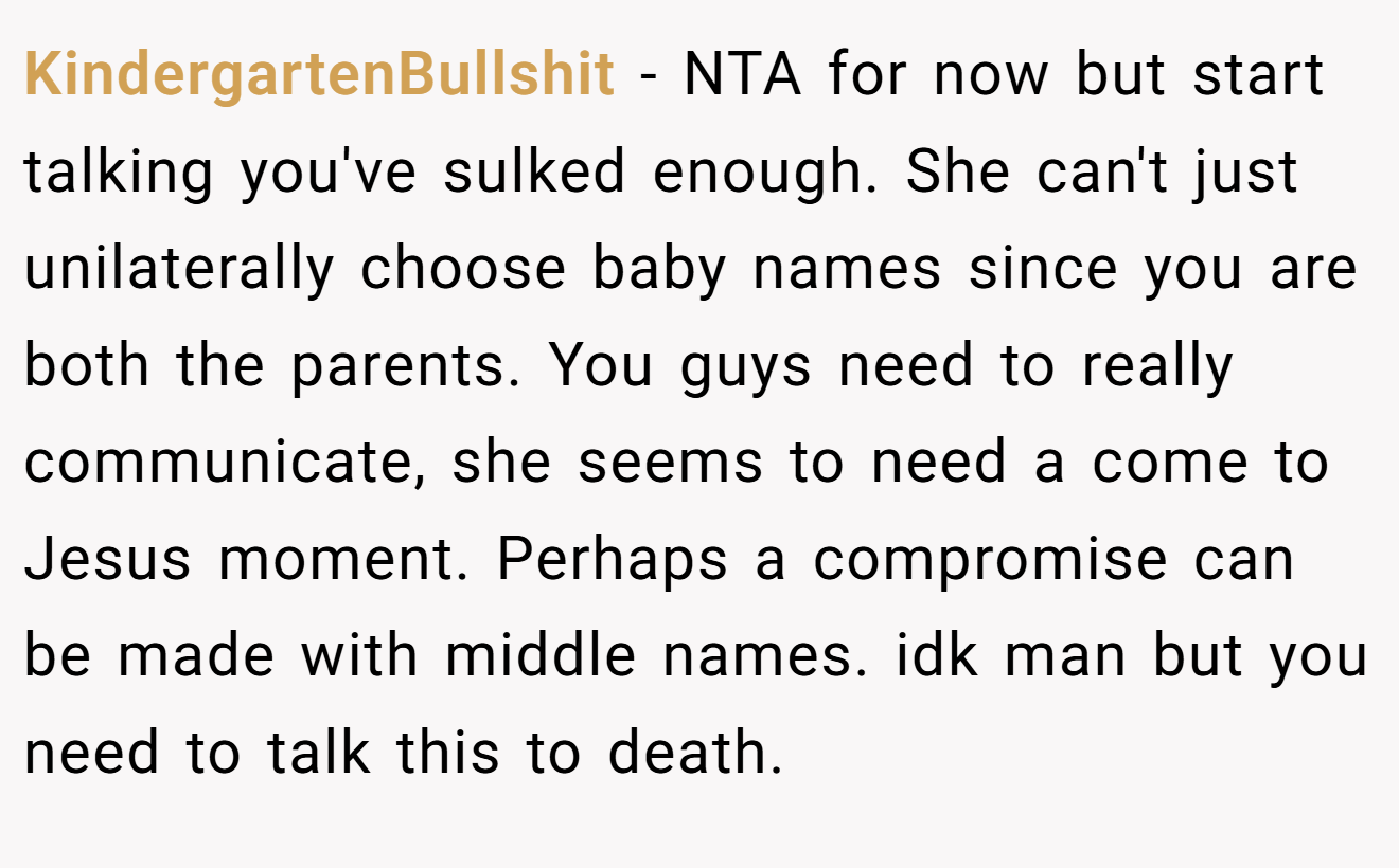 KindergartenBullshit - NTA for now but start talking you've sulked enough. She can't just unilaterally choose baby names since you are both the parents. You guys need to really communicate, she seems to need a come to Jesus moment. Perhaps a compromise can be made with middle names. idk man but you need to talk this to death.