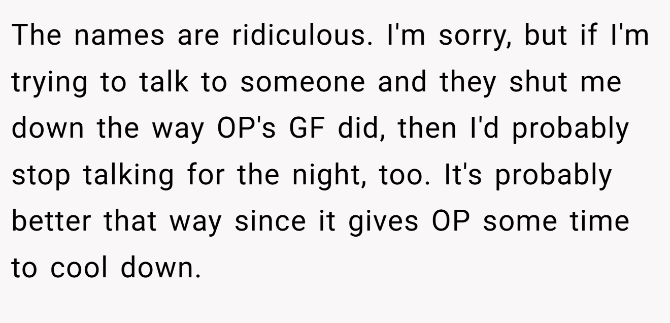 The names are ridiculous. I'm sorry, but if I'm trying to talk to someone and they shut me down the way OP's GF did, then I'd probably stop talking for the night, too. It's probably better that way since it gives OP some time to cool down.