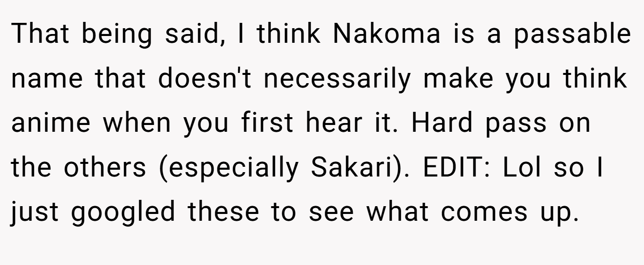 That being said, I think Nakoma is a passable name that doesn't necessarily make you think anime when you first hear it. Hard pass on the others (especially Sakari). EDIT: Lol so I just googled these to see what comes up.