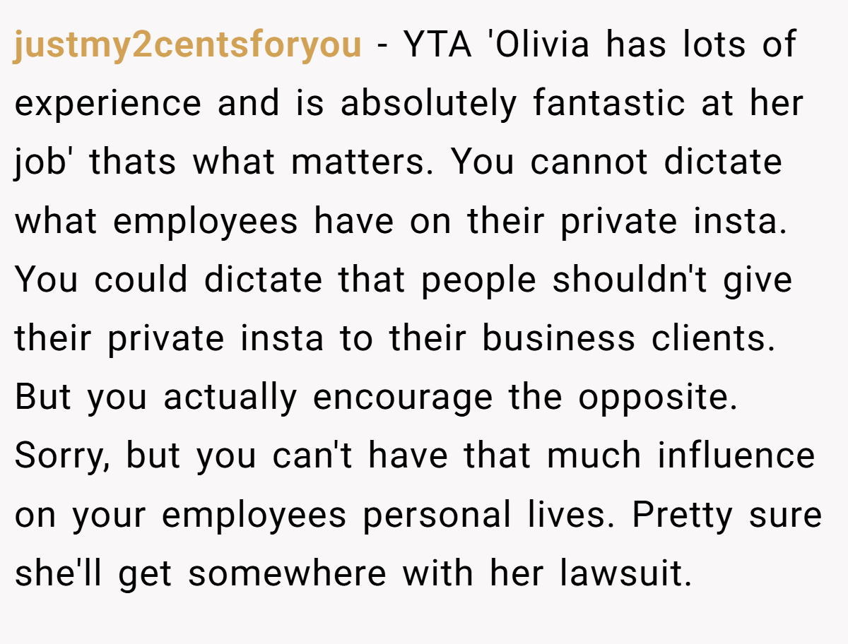 justmy2centsforyou − YTA 'Olivia has lots of experience and is absolutely fantastic at her job' thats what matters. You cannot dictate what employees have on their private insta. You could dictate that people shouldn't give their private insta to their business clients. But you actually encourage the opposite. Sorry, but you can't have that much influence on your employees personal lives. Pretty sure she'll get somewhere with her lawsuit.
