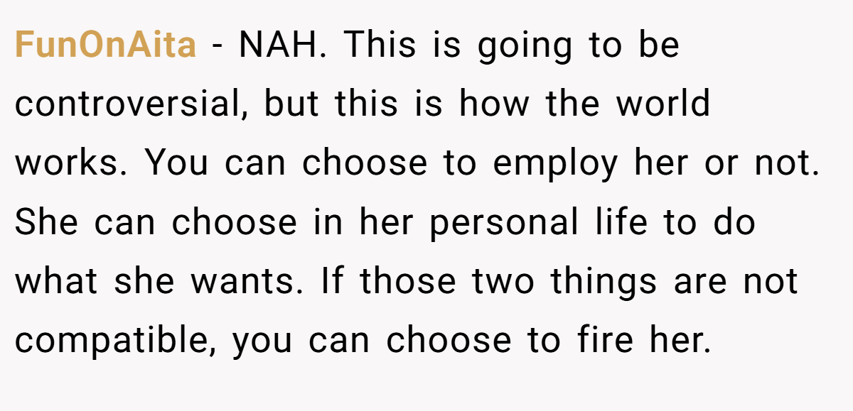 FunOnAita − NAH. This is going to be controversial, but this is how the world works. You can choose to employ her or not. She can choose in her personal life to do what she wants. If those two things are not compatible, you can choose to fire her.