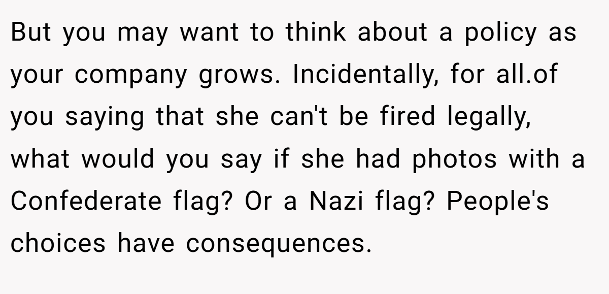 But you may want to think about a policy as your company grows. Incidentally, for all.of you saying that she can't be fired legally, what would you say if she had photos with a Confederate flag? Or a Nazi flag? People's choices have consequences.