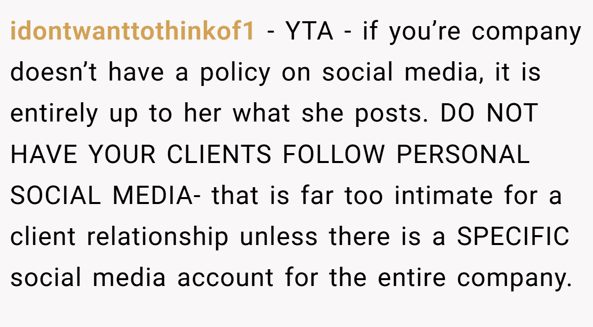 idontwanttothinkof1 − YTA - if you’re company doesn’t have a policy on social media, it is entirely up to her what she posts. DO NOT HAVE YOUR CLIENTS FOLLOW PERSONAL SOCIAL MEDIA- that is far too intimate for a client relationship unless there is a SPECIFIC social media account for the entire company.