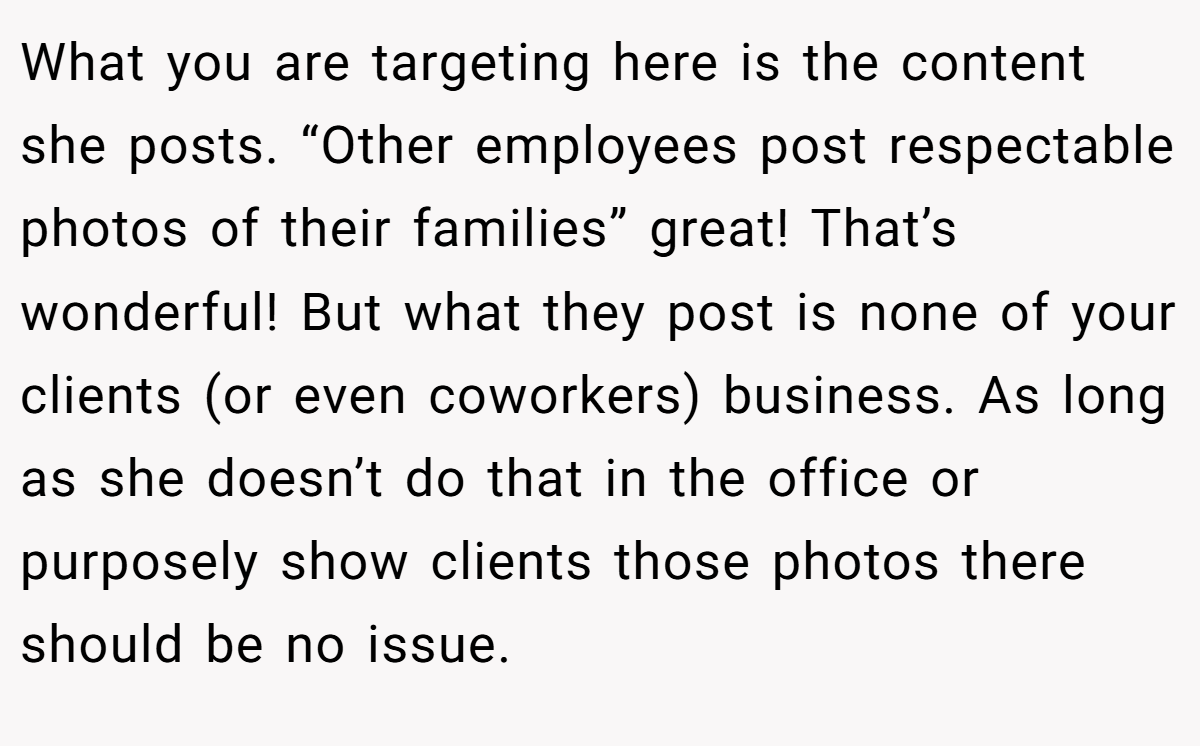 What you are targeting here is the content she posts. “Other employees post respectable photos of their families” great! That’s wonderful! But what they post is none of your clients (or even coworkers) business. As long as she doesn’t do that in the office or purposely show clients those photos there should be no issue.