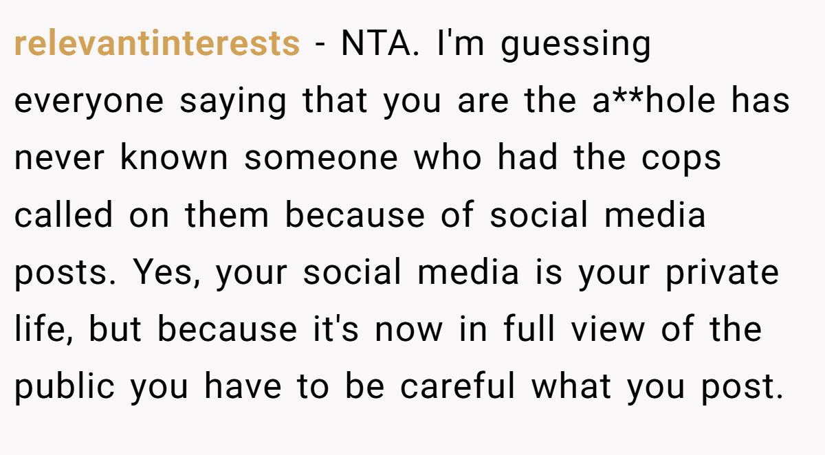 relevantinterests − NTA. I'm guessing everyone saying that you are the a**hole has never known someone who had the cops called on them because of social media posts. Yes, your social media is your private life, but because it's now in full view of the public you have to be careful what you post.