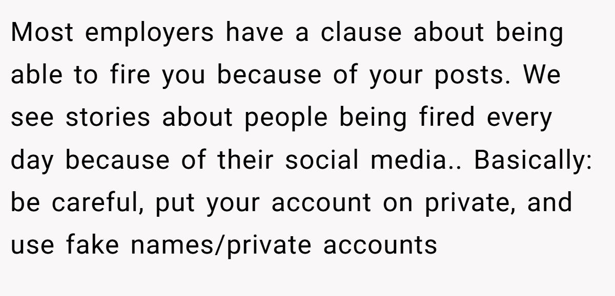 Most employers have a clause about being able to fire you because of your posts. We see stories about people being fired every day because of their social media.. Basically: be careful, put your account on private, and use fake names/private accounts