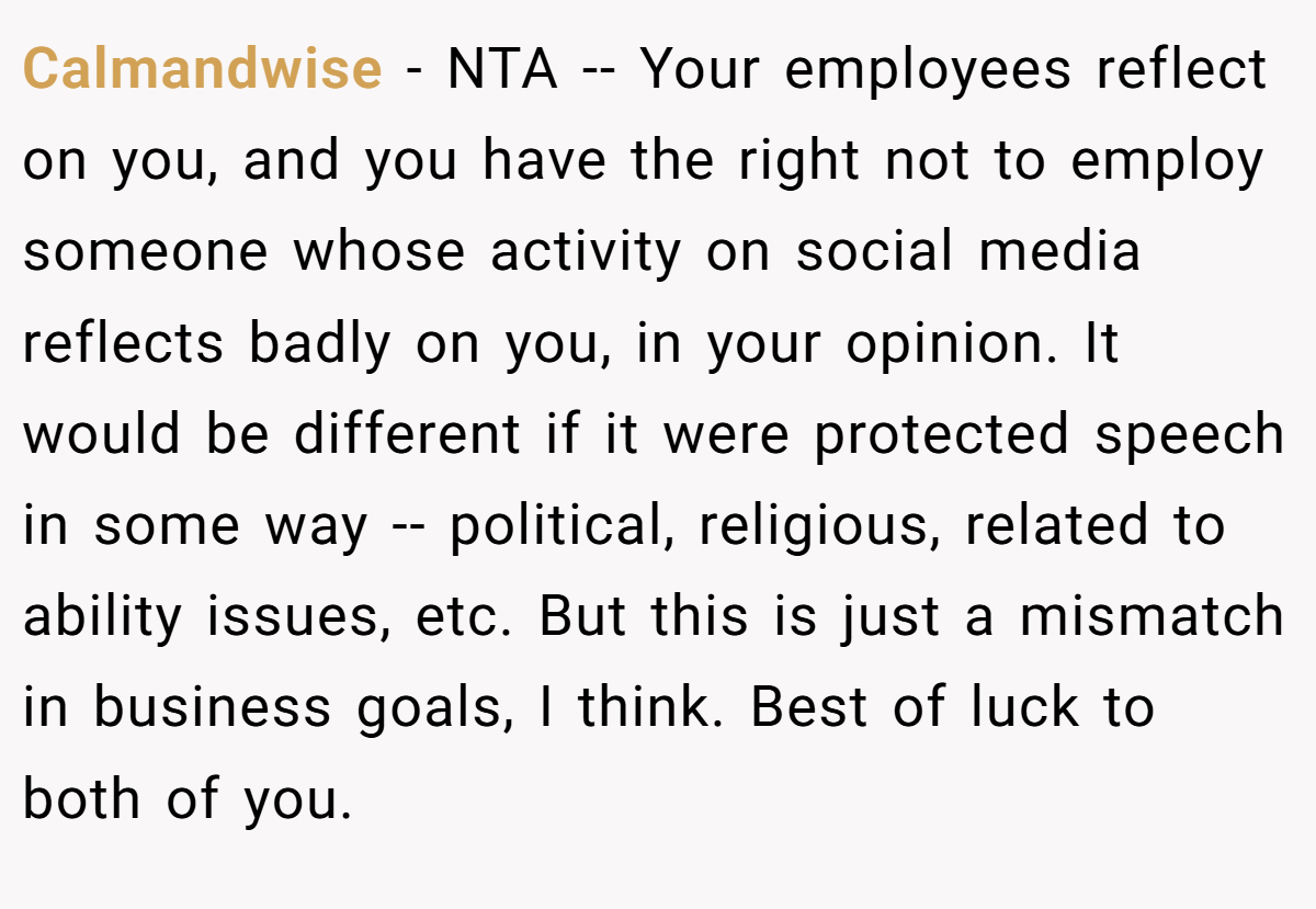 Calmandwise − NTA -- Your employees reflect on you, and you have the right not to employ someone whose activity on social media reflects badly on you, in your opinion. It would be different if it were protected speech in some way -- political, religious, related to ability issues, etc. But this is just a mismatch in business goals, I think. Best of luck to both of you.