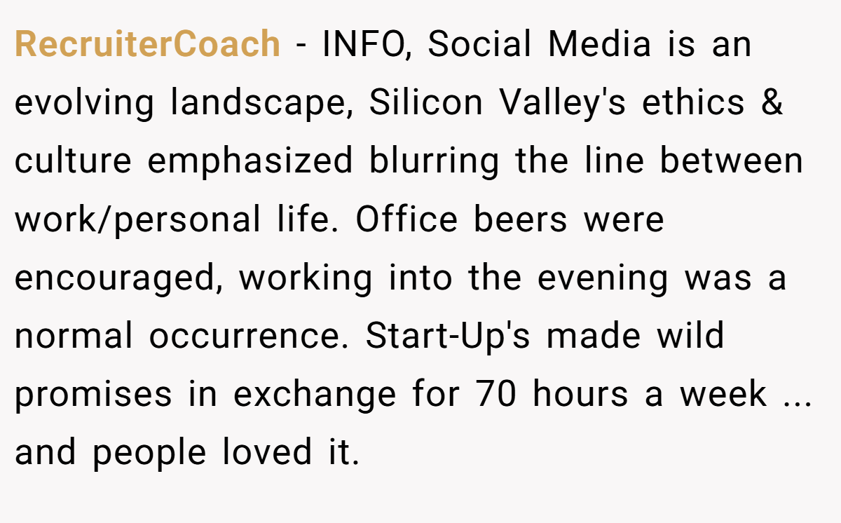 RecruiterCoach − INFO, Social Media is an evolving landscape, Silicon Valley's ethics & culture emphasized blurring the line between work/personal life. Office beers were encouraged, working into the evening was a normal occurrence. Start-Up's made wild promises in exchange for 70 hours a week ... and people loved it.