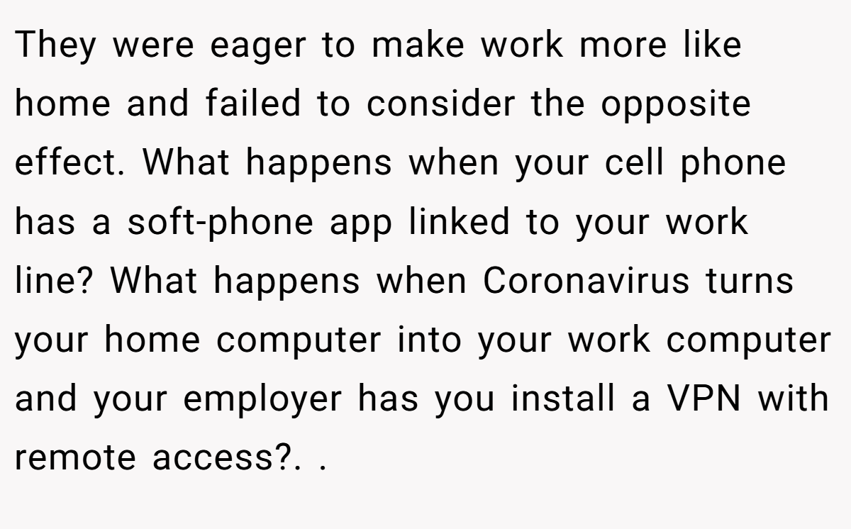 They were eager to make work more like home and failed to consider the opposite effect. What happens when your cell phone has a soft-phone app linked to your work line? What happens when Coronavirus turns your home computer into your work computer and your employer has you install a VPN with remote access?. ​.