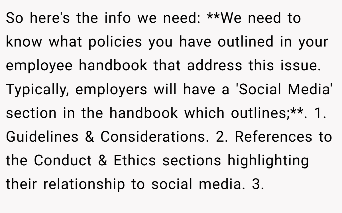 So here's the info we need: **We need to know what policies you have outlined in your employee handbook that address this issue. Typically, employers will have a 'Social Media' section in the handbook which outlines;**. 1. Guidelines & Considerations. 2. References to the Conduct & Ethics sections highlighting their relationship to social media. 3.