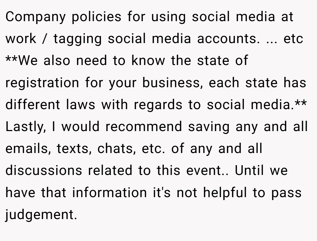 Company policies for using social media at work / tagging social media accounts. ... etc **We also need to know the state of registration for your business, each state has different laws with regards to social media.** Lastly, I would recommend saving any and all emails, texts, chats, etc. of any and all discussions related to this event.. Until we have that information it's not helpful to pass judgement.