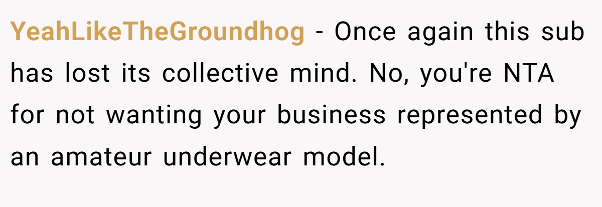 YeahLikeTheGroundhog − Once again this sub has lost its collective mind. No, you're NTA for not wanting your business represented by an amateur underwear model.
