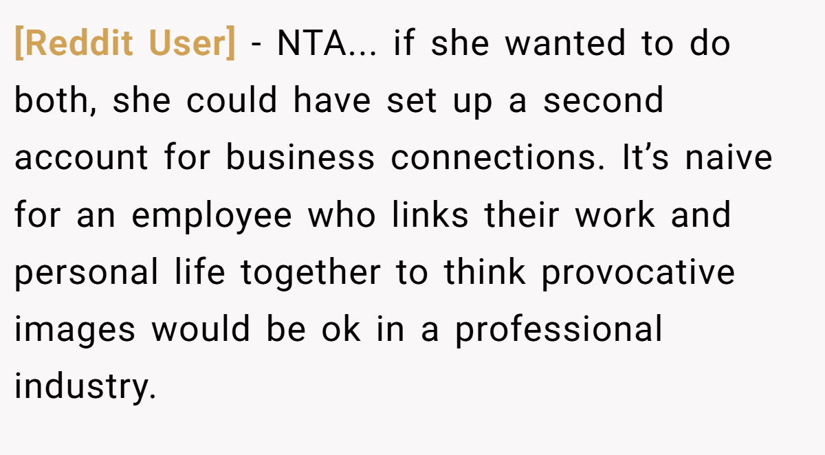 [Reddit User] − NTA... if she wanted to do both, she could have set up a second account for business connections. It’s naive for an employee who links their work and personal life together to think provocative images would be ok in a professional industry.