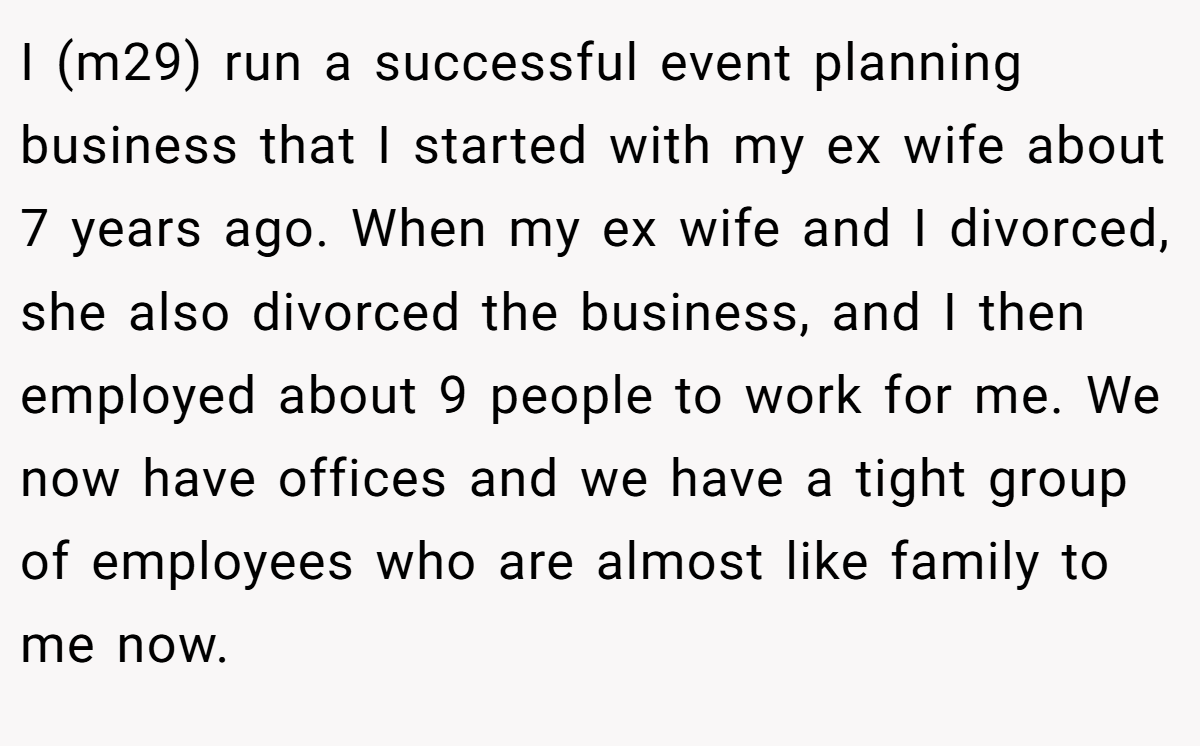 I (m29) run a successful event planning business that I started with my ex wife about 7 years ago. When my ex wife and I divorced, she also divorced the business, and I then employed about 9 people to work for me. We now have offices and we have a tight group of employees who are almost like family to me now.