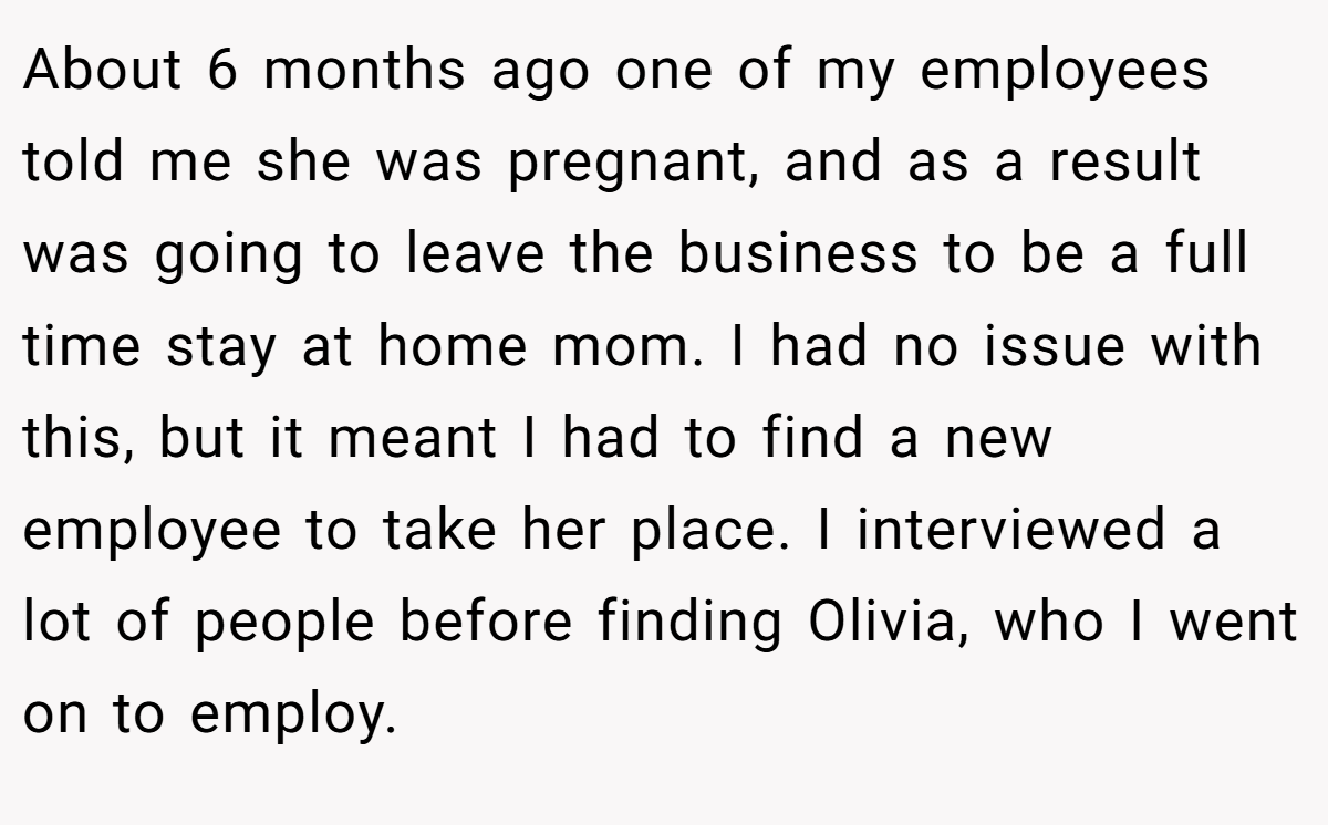 About 6 months ago one of my employees told me she was pregnant, and as a result was going to leave the business to be a full time stay at home mom. I had no issue with this, but it meant I had to find a new employee to take her place. I interviewed a lot of people before finding Olivia, who I went on to employ.