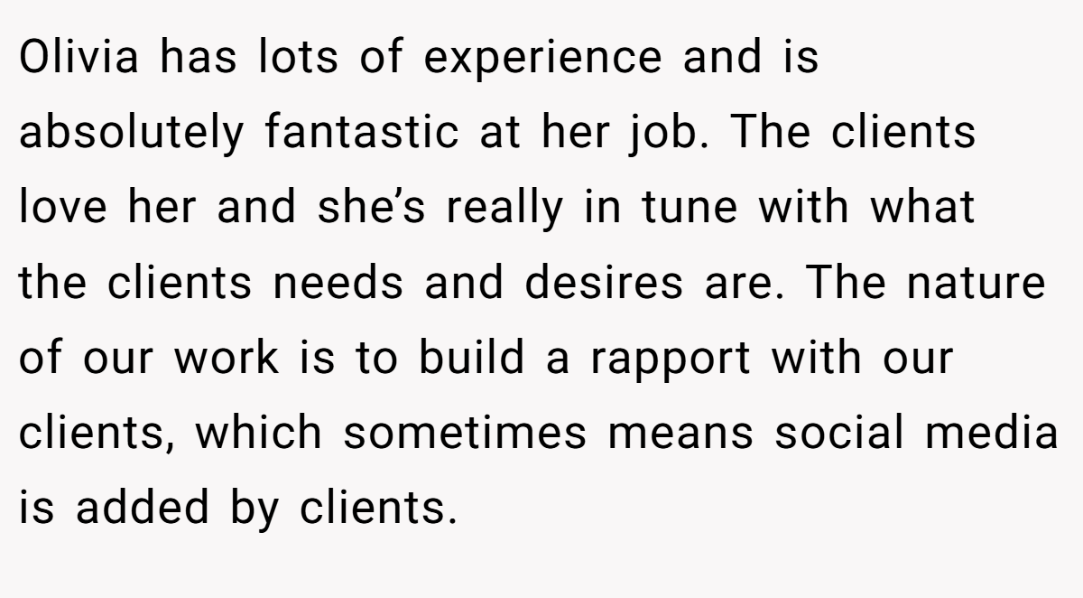 Olivia has lots of experience and is absolutely fantastic at her job. The clients love her and she’s really in tune with what the clients needs and desires are. The nature of our work is to build a rapport with our clients, which sometimes means social media is added by clients.