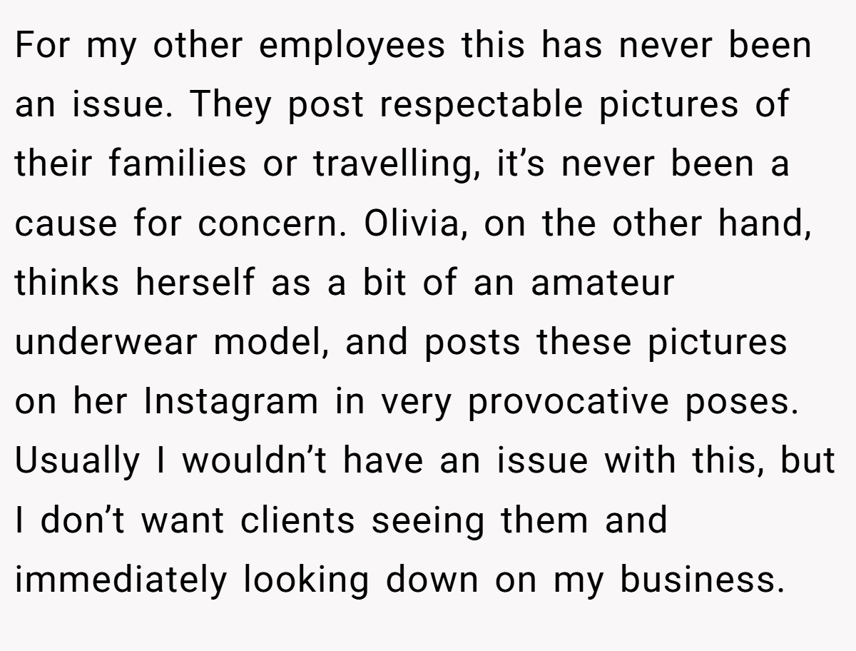 For my other employees this has never been an issue. They post respectable pictures of their families or travelling, it’s never been a cause for concern. Olivia, on the other hand, thinks herself as a bit of an amateur underwear model, and posts these pictures on her Instagram in very provocative poses. Usually I wouldn’t have an issue with this, but I don’t want clients seeing them and immediately looking down on my business.
