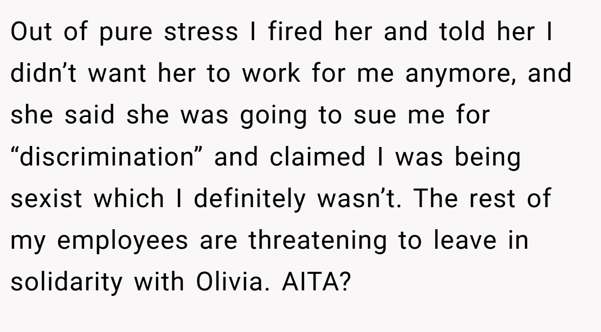 Out of pure stress I fired her and told her I didn’t want her to work for me anymore, and she said she was going to sue me for “discrimination” and claimed I was being sexist which I definitely wasn’t. The rest of my employees are threatening to leave in solidarity with Olivia. AITA?