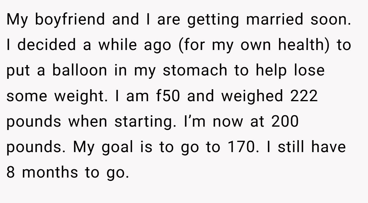 My boyfriend and I are getting married soon. I decided a while ago (for my own health) to put a balloon in my stomach to help lose some weight. I am f50 and weighed 222 pounds when starting. I’m now at 200 pounds. My goal is to go to 170. I still have 8 months to go.