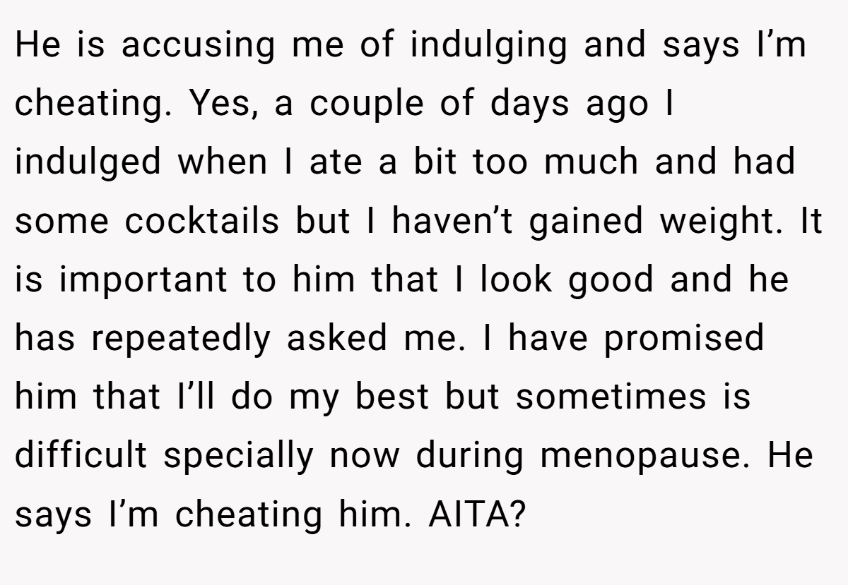 He is accusing me of indulging and says I’m cheating. Yes, a couple of days ago I indulged when I ate a bit too much and had some cocktails but I haven’t gained weight. It is important to him that I look good and he has repeatedly asked me. I have promised him that I’ll do my best but sometimes is difficult specially now during menopause. He says I’m cheating him. AITA?