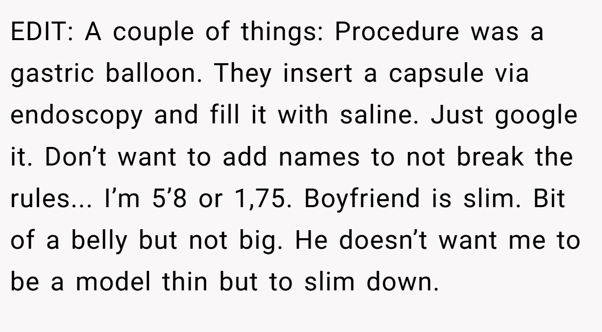 EDIT: A couple of things: Procedure was a gastric balloon. They insert a capsule via endoscopy and fill it with saline. Just google it. Don’t want to add names to not break the rules... I’m 5’8 or 1,75. Boyfriend is slim. Bit of a belly but not big. He doesn’t want me to be a model thin but to slim down.