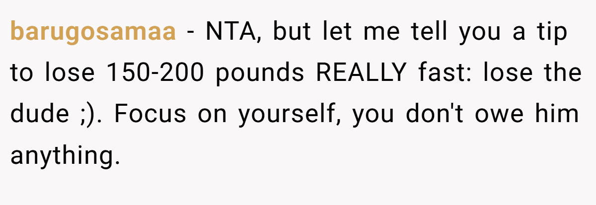 barugosamaa − NTA, but let me tell you a tip to lose 150-200 pounds REALLY fast: lose the dude ;). Focus on yourself, you don't owe him anything.