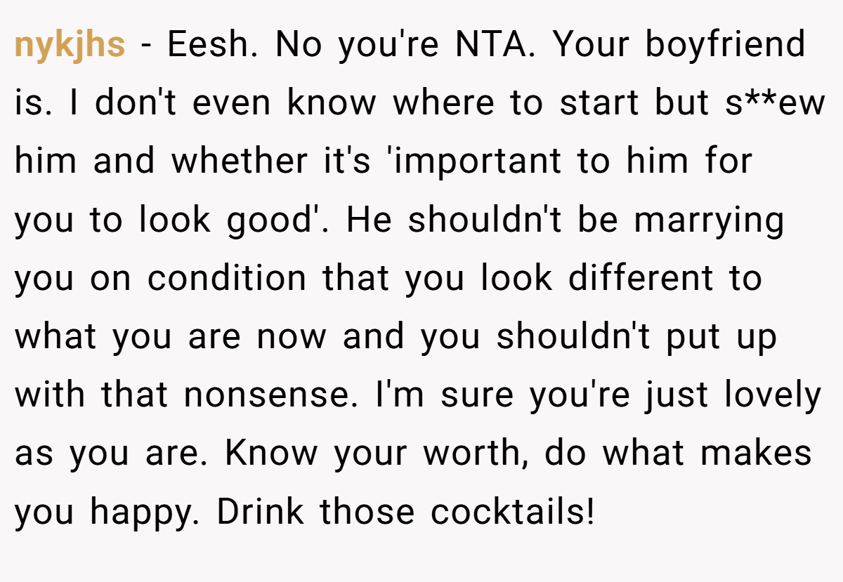 nykjhs − Eesh. No you're NTA. Your boyfriend is. I don't even know where to start but s**ew him and whether it's 'important to him for you to look good'. He shouldn't be marrying you on condition that you look different to what you are now and you shouldn't put up with that nonsense. I'm sure you're just lovely as you are. Know your worth, do what makes you happy. Drink those cocktails!