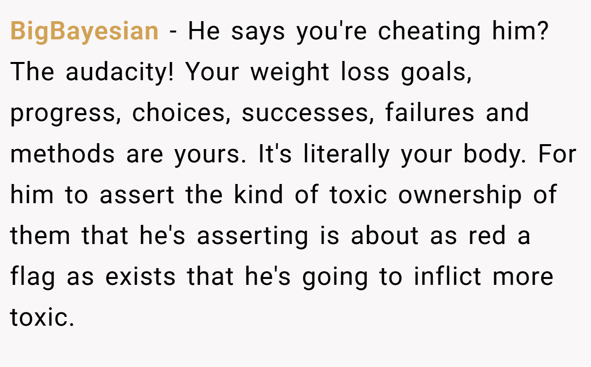 BigBayesian − He says you're cheating him? The audacity! Your weight loss goals, progress, choices, successes, failures and methods are yours. It's literally your body. For him to assert the kind of toxic ownership of them that he's asserting is about as red a flag as exists that he's going to inflict more toxic.