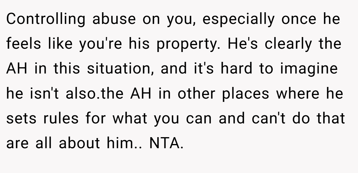 Controlling abuse on you, especially once he feels like you're his property. He's clearly the AH in this situation, and it's hard to imagine he isn't also.the AH in other places where he sets rules for what you can and can't do that are all about him.. NTA.