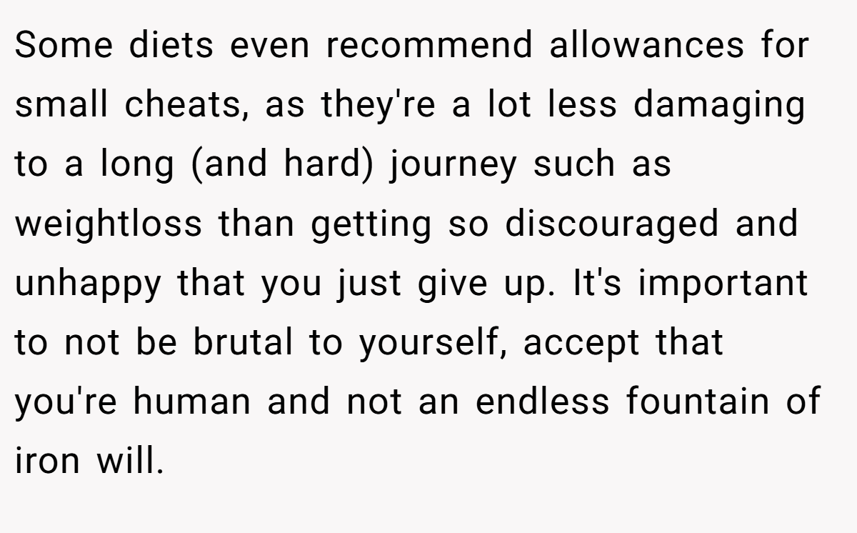 Some diets even recommend allowances for small cheats, as they're a lot less damaging to a long (and hard) journey such as weightloss than getting so discouraged and unhappy that you just give up. It's important to not be brutal to yourself, accept that you're human and not an endless fountain of iron will.