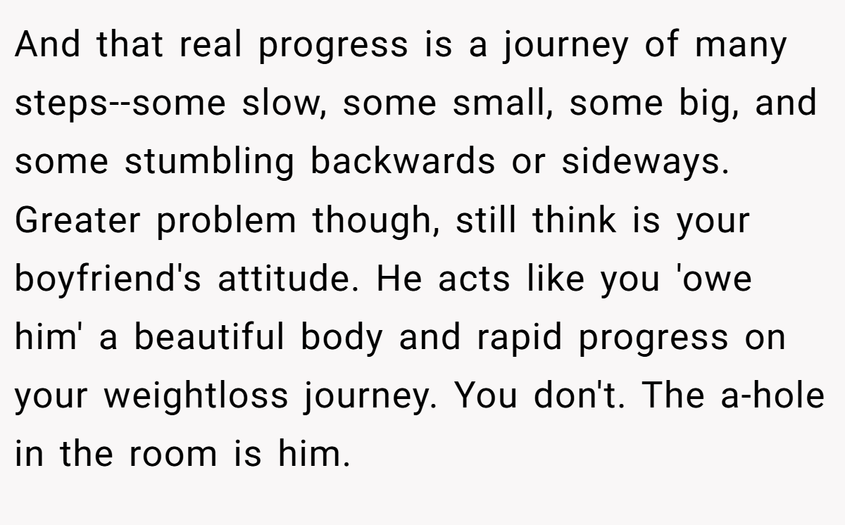 And that real progress is a journey of many steps--some slow, some small, some big, and some stumbling backwards or sideways. Greater problem though, still think is your boyfriend's attitude. He acts like you 'owe him' a beautiful body and rapid progress on your weightloss journey. You don't. The a-hole in the room is him.