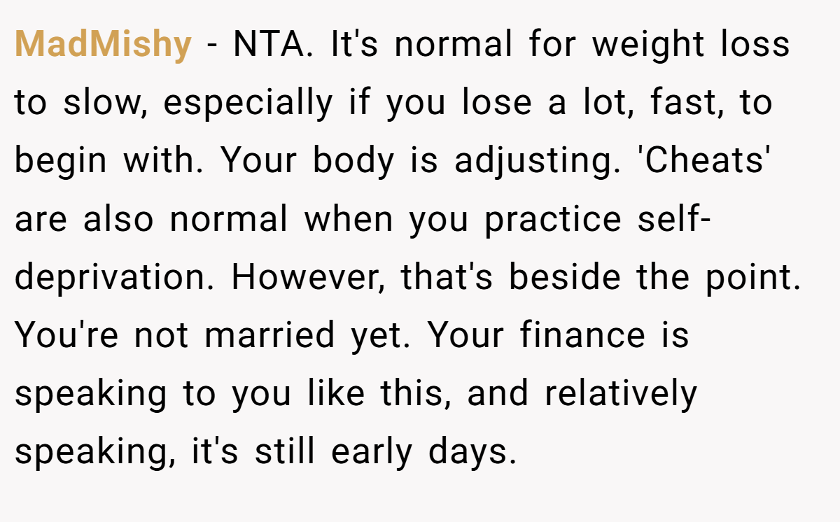 MadMishy − NTA. It's normal for weight loss to slow, especially if you lose a lot, fast, to begin with. Your body is adjusting. 'Cheats' are also normal when you practice self-deprivation. However, that's beside the point. You're not married yet. Your finance is speaking to you like this, and relatively speaking, it's still early days.