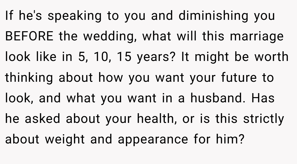 If he's speaking to you and diminishing you BEFORE the wedding, what will this marriage look like in 5, 10, 15 years? It might be worth thinking about how you want your future to look, and what you want in a husband. Has he asked about your health, or is this strictly about weight and appearance for him?