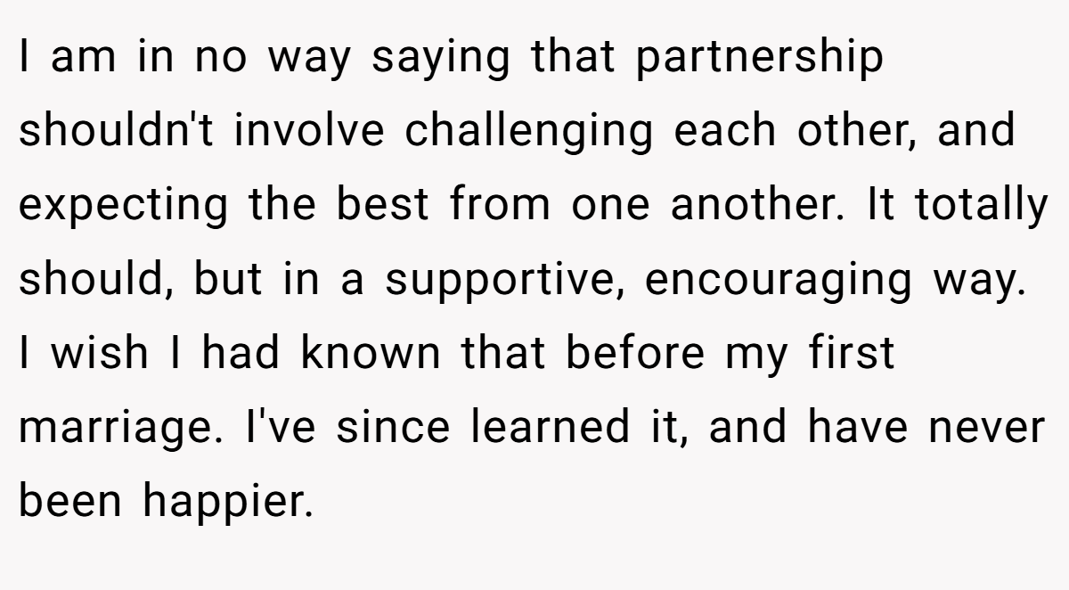 I am in no way saying that partnership shouldn't involve challenging each other, and expecting the best from one another. It totally should, but in a supportive, encouraging way. I wish I had known that before my first marriage. I've since learned it, and have never been happier.