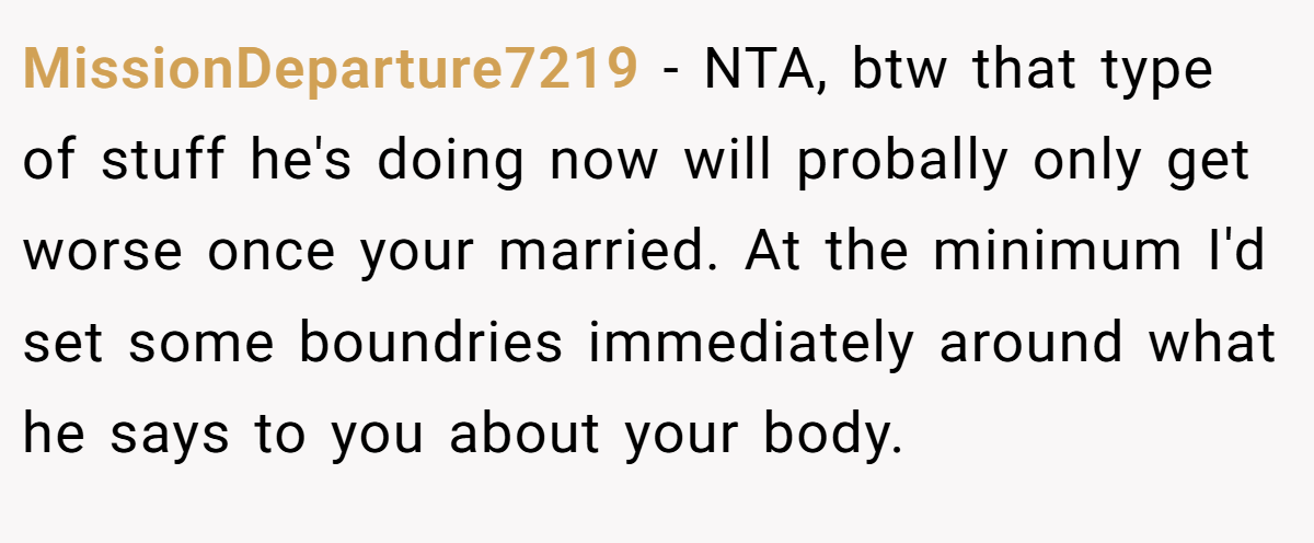 MissionDeparture7219 − NTA, btw that type of stuff he's doing now will probally only get worse once your married. At the minimum I'd set some boundries immediately around what he says to you about your body.