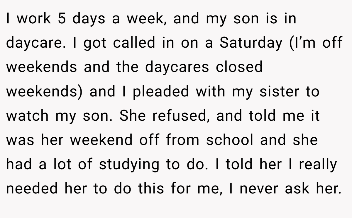 I work 5 days a week, and my son is in daycare. I got called in on a Saturday (I’m off weekends and the daycares closed weekends) and I pleaded with my sister to watch my son. She refused, and told me it was her weekend off from school and she had a lot of studying to do. I told her I really needed her to do this for me, I never ask her.