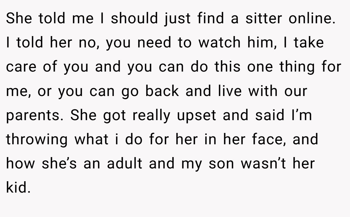She told me I should just find a sitter online. I told her no, you need to watch him, I take care of you and you can do this one thing for me, or you can go back and live with our parents. She got really upset and said I’m throwing what i do for her in her face, and how she’s an adult and my son wasn’t her kid.