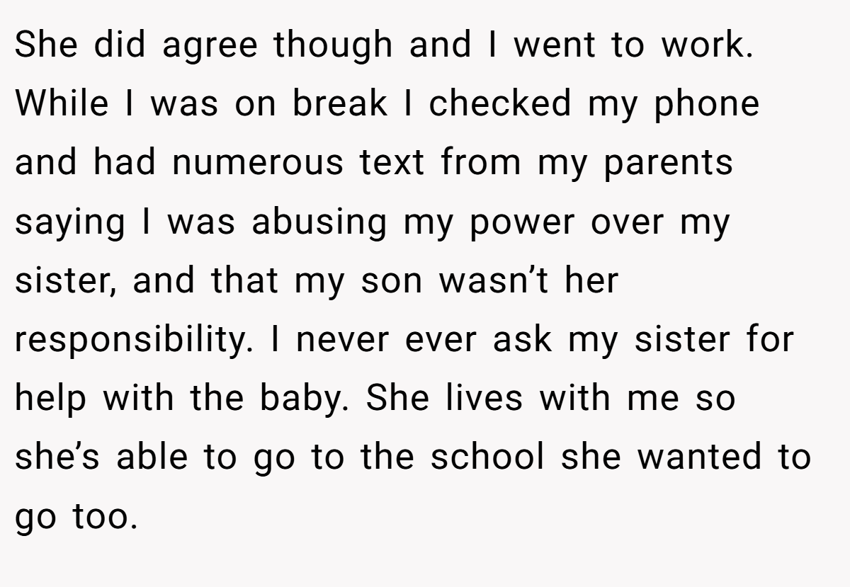 She did agree though and I went to work. While I was on break I checked my phone and had numerous text from my parents saying I was abusing my power over my sister, and that my son wasn’t her responsibility. I never ever ask my sister for help with the baby. She lives with me so she’s able to go to the school she wanted to go too.